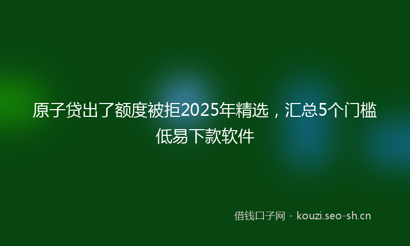 原子贷出了额度被拒2025年精选，汇总5个门槛低易下款软件