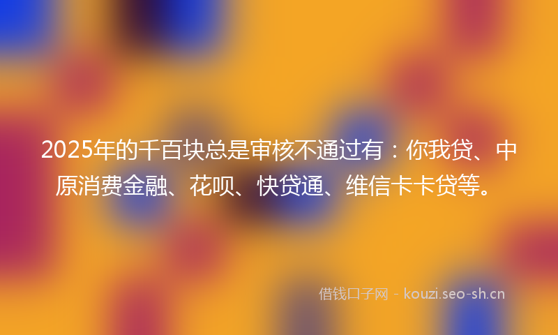 2025年的千百块总是审核不通过有:你我贷、中原消费金融、花呗、快贷通、维信卡卡贷等。