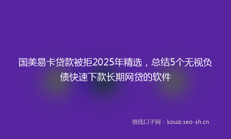 国美易卡贷款被拒2025年精选，总结5个无视负债快速下款长期网贷的软件