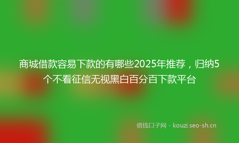 商城借款容易下款的有哪些2025年推荐，归纳5个不看征信无视黑白百分百下款平台