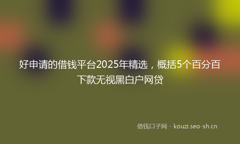好申请的借钱平台2025年精选，概括5个百分百下款无视黑白户网贷