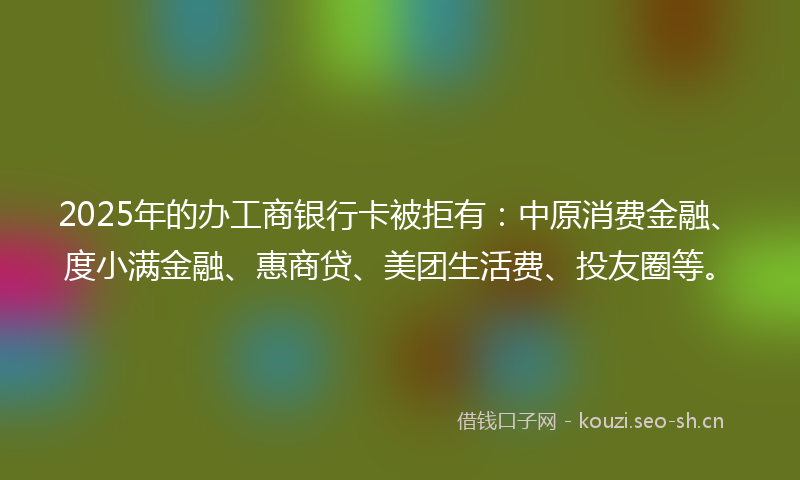 2025年的办工商银行卡被拒有：中原消费金融、度小满金融、惠商贷、美团生活费、投友圈等。