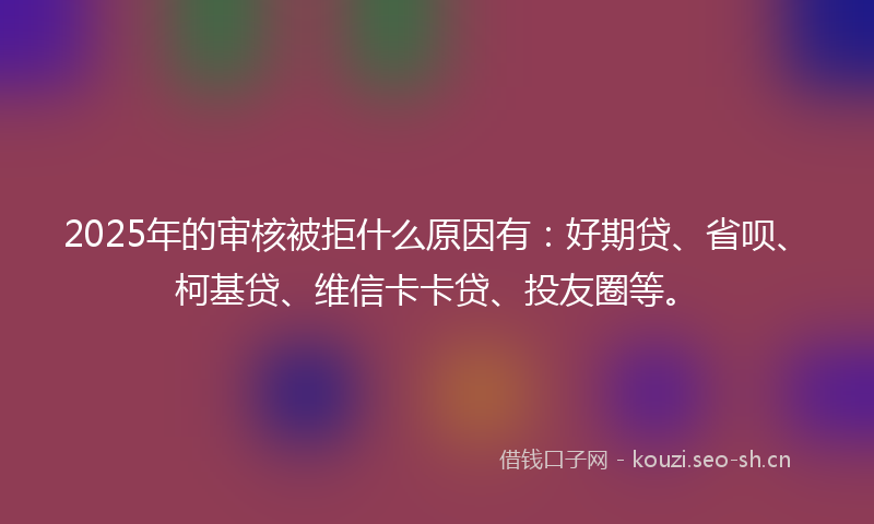 2025年的审核被拒什么原因有：好期贷、省呗、柯基贷、维信卡卡贷、投友圈等。