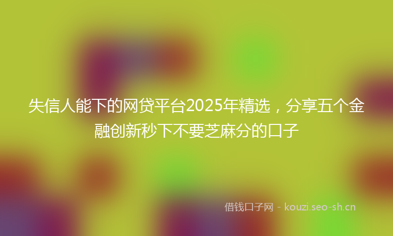 失信人能下的网贷平台2025年精选，分享五个金融创新秒下不要芝麻分的口子
