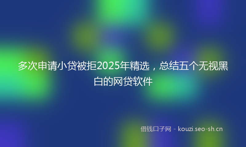 多次申请小贷被拒2025年精选，总结五个无视黑白的网贷软件