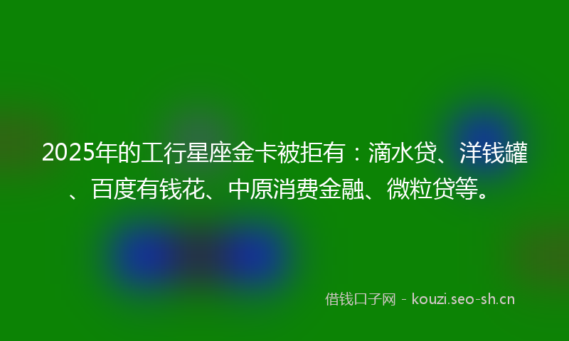 2025年的工行星座金卡被拒有：滴水贷、洋钱罐、百度有钱花、中原消费金融、微粒贷等。