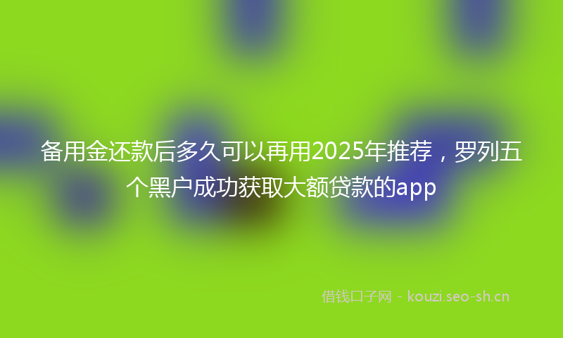 备用金还款后多久可以再用2025年推荐，罗列五个黑户成功获取大额贷款的app