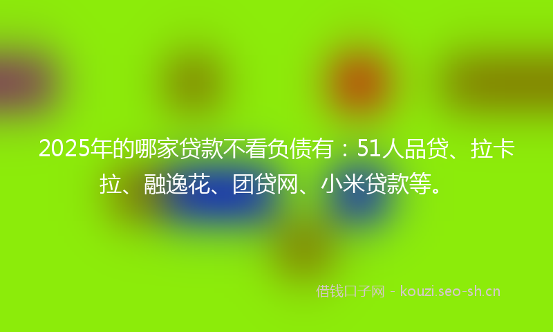 2025年的哪家贷款不看负债有：51人品贷、拉卡拉、融逸花、团贷网、小米贷款等。