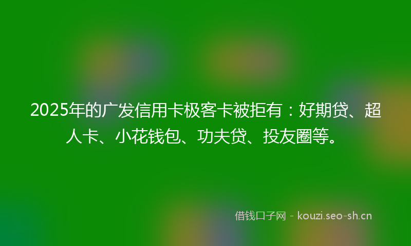2025年的广发信用卡极客卡被拒有：好期贷、超人卡、小花钱包、功夫贷、投友圈等。