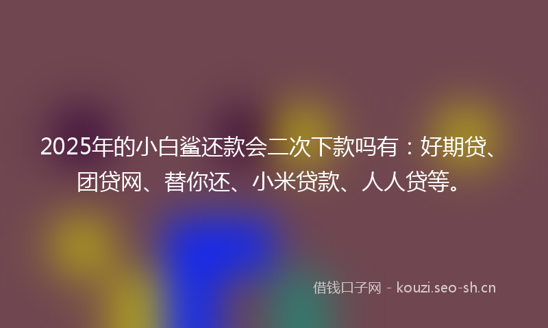 2025年的小白鲨还款会二次下款吗有：好期贷、团贷网、替你还、小米贷款、人人贷等。