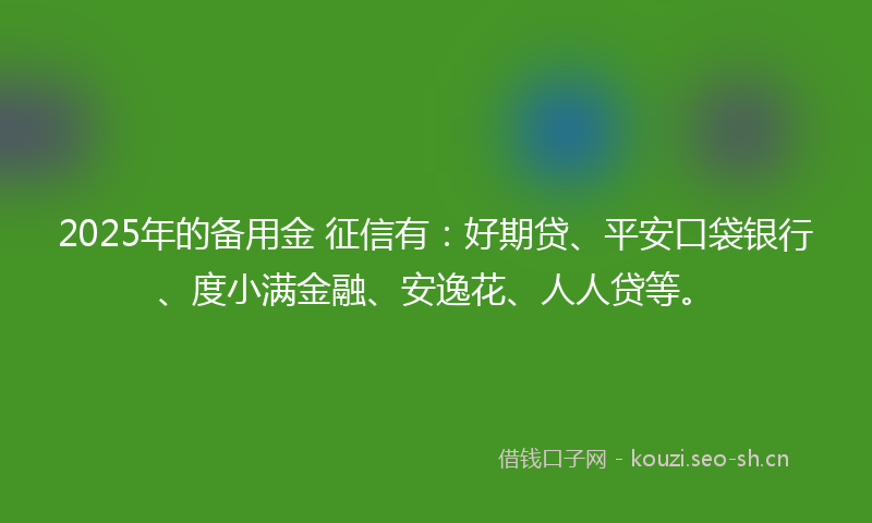 2025年的备用金 征信有：好期贷、平安口袋银行、度小满金融、安逸花、人人贷等。