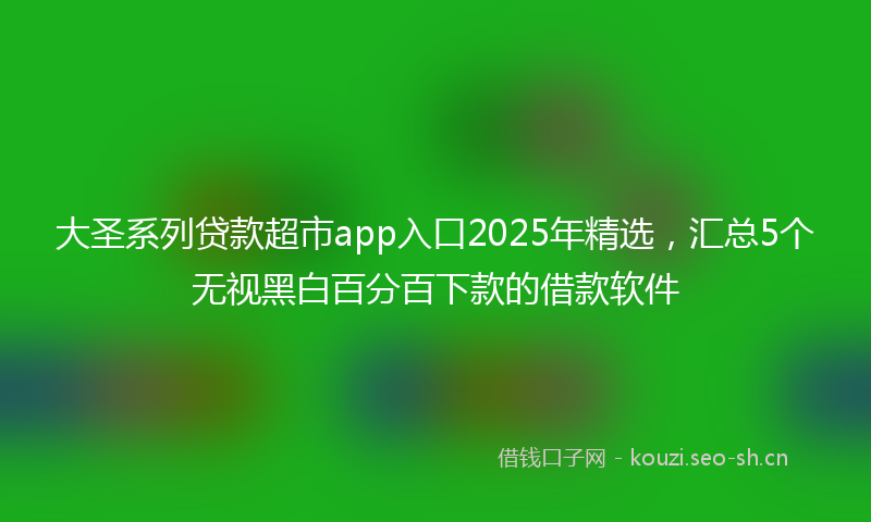 大圣系列贷款超市app入口2025年精选，汇总5个无视黑白百分百下款的借款软件