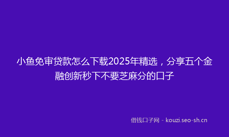 小鱼免审贷款怎么下载2025年精选，分享五个金融创新秒下不要芝麻分的口子