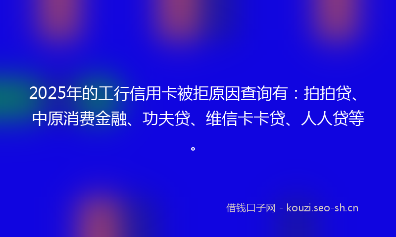 2025年的工行信用卡被拒原因查询有：拍拍贷、中原消费金融、功夫贷、维信卡卡贷、人人贷等。