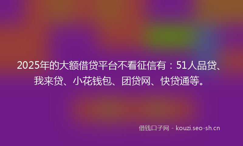 2025年的大额借贷平台不看征信有：51人品贷、我来贷、小花钱包、团贷网、快贷通等。