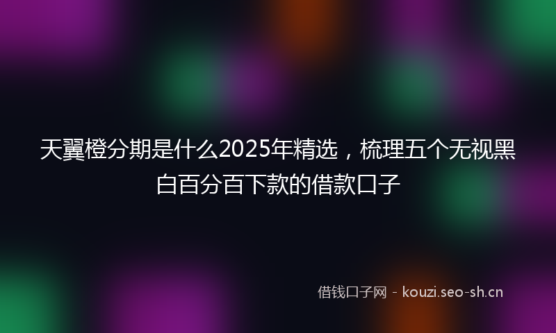 天翼橙分期是什么2025年精选，梳理五个无视黑白百分百下款的借款口子