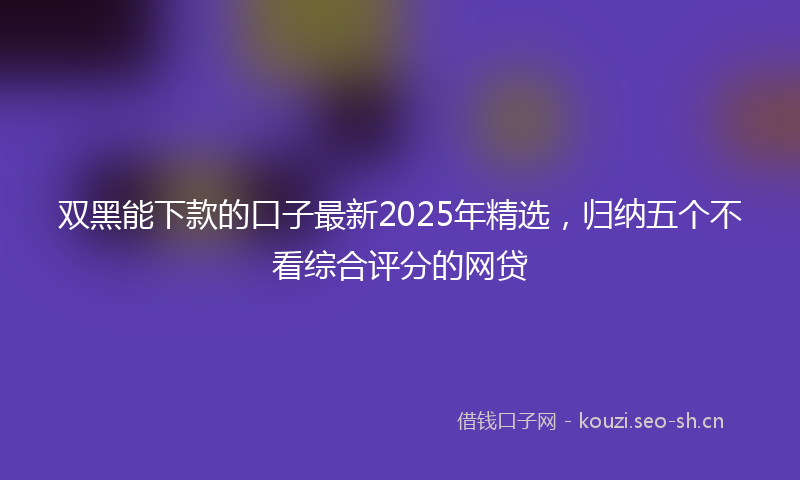 双黑能下款的口子最新2025年精选，归纳五个不看综合评分的网贷