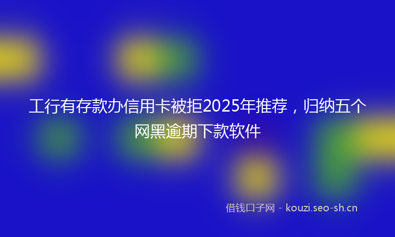 工行有存款办信用卡被拒2025年推荐,归纳五个网黑逾期下款软件