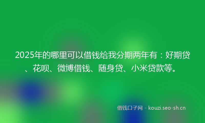 2025年的哪里可以借钱给我分期两年有:好期贷、花呗、微博借钱、随身贷、小米贷款等。