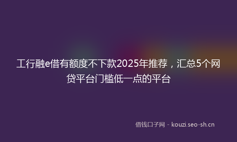 工行融e借有额度不下款2025年推荐，汇总5个网贷平台门槛低一点的平台