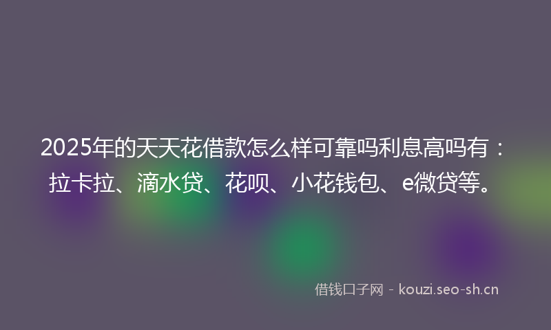 2025年的天天花借款怎么样可靠吗利息高吗有:拉卡拉、滴水贷、花呗、小花钱包、e微贷等。