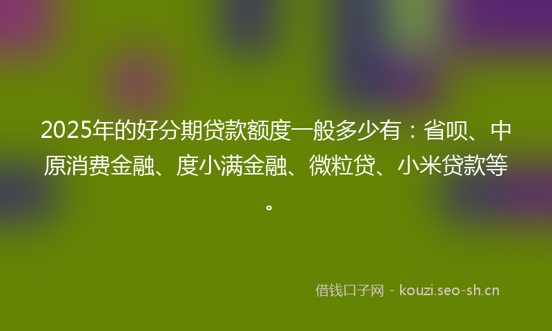 2025年的好分期贷款额度一般多少有：省呗、中原消费金融、度小满金融、微粒贷、小米贷款等。