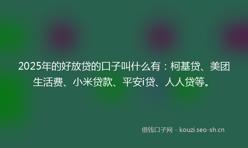 2025年的好放贷的口子叫什么有：柯基贷、美团生活费、小米贷款、平安i贷、人人贷等。