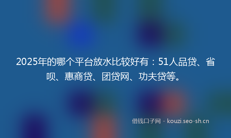 2025年的哪个平台放水比较好有：51人品贷、省呗、惠商贷、团贷网、功夫贷等。