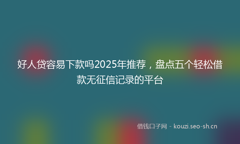 好人贷容易下款吗2025年推荐,盘点五个轻松借款无征信记录的平台