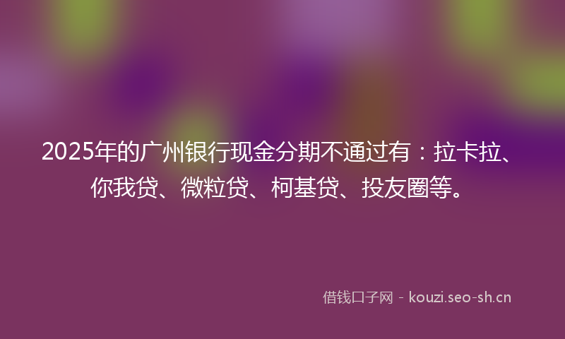 2025年的广州银行现金分期不通过有：拉卡拉、你我贷、微粒贷、柯基贷、投友圈等。