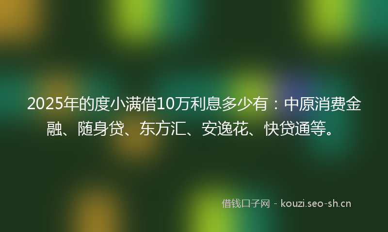 2025年的度小满借10万利息多少有：中原消费金融、随身贷、东方汇、安逸花、快贷通等。