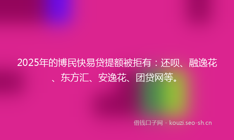 2025年的博民快易贷提额被拒有：还呗、融逸花、东方汇、安逸花、团贷网等。