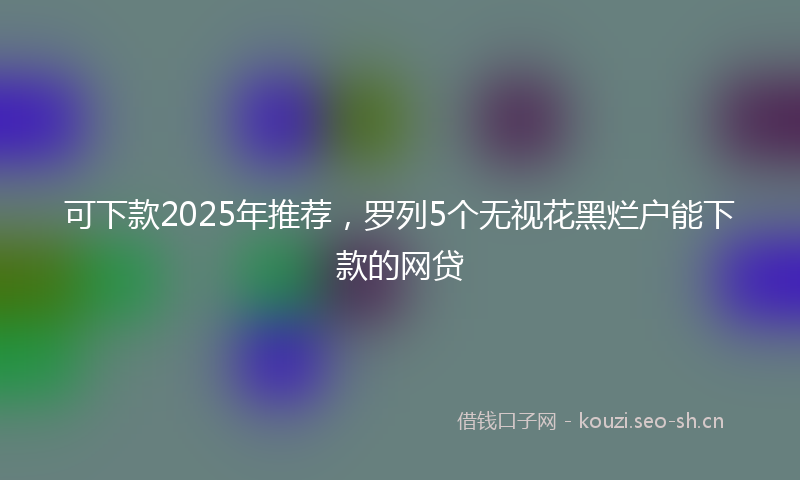 可下款2025年推荐，罗列5个无视花黑烂户能下款的网贷