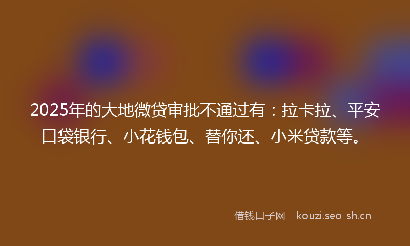 2025年的大地微贷审批不通过有：拉卡拉、平安口袋银行、小花钱包、替你还、小米贷款等。