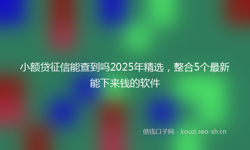 小额贷征信能查到吗2025年精选，整合5个最新能下来钱的软件