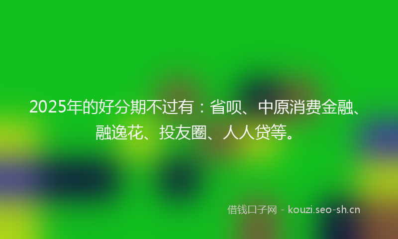 2025年的好分期不过有：省呗、中原消费金融、融逸花、投友圈、人人贷等。