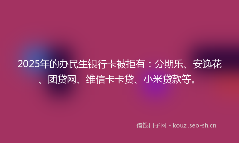 2025年的办民生银行卡被拒有：分期乐、安逸花、团贷网、维信卡卡贷、小米贷款等。