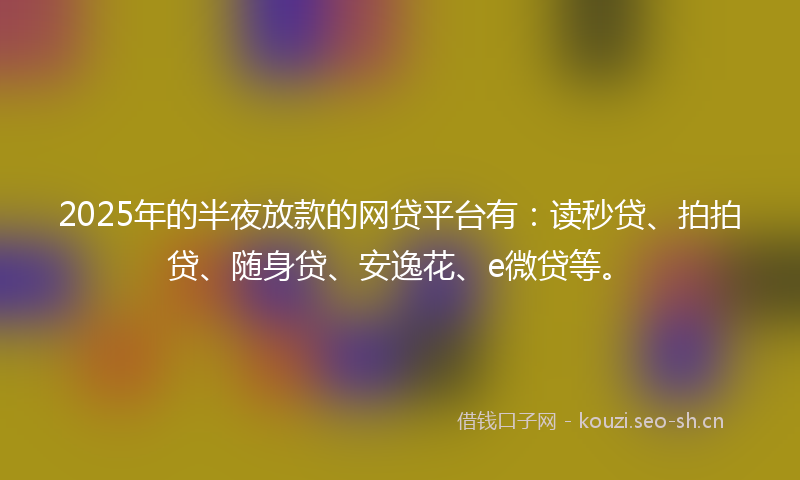 2025年的半夜放款的网贷平台有：读秒贷、拍拍贷、随身贷、安逸花、e微贷等。