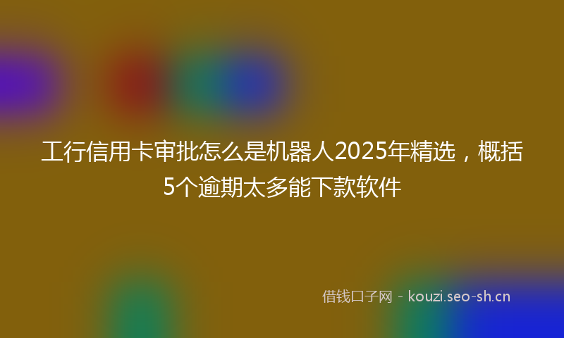 工行信用卡审批怎么是机器人2025年精选，概括5个逾期太多能下款软件
