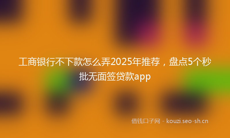 工商银行不下款怎么弄2025年推荐,盘点5个秒批无面签贷款app