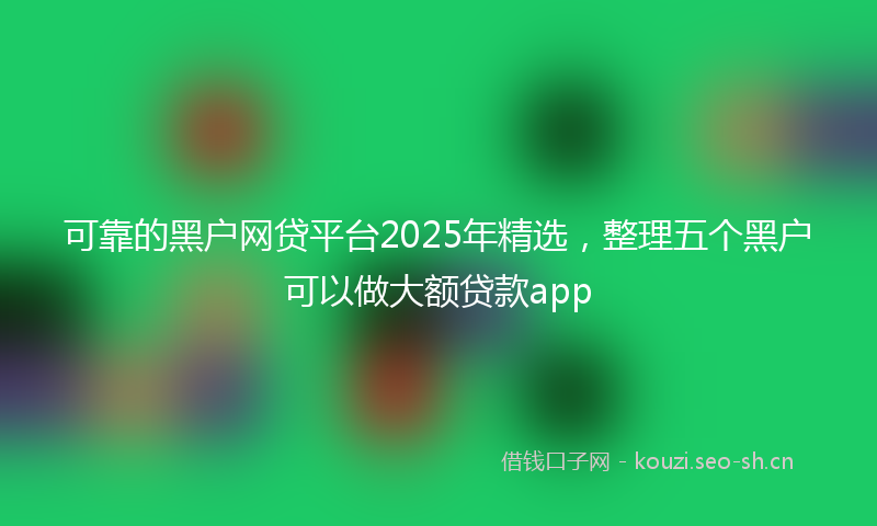 可靠的黑户网贷平台2025年精选，整理五个黑户可以做大额贷款app