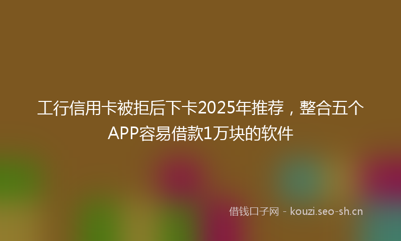 工行信用卡被拒后下卡2025年推荐,整合五个APP容易借款1万块的软件