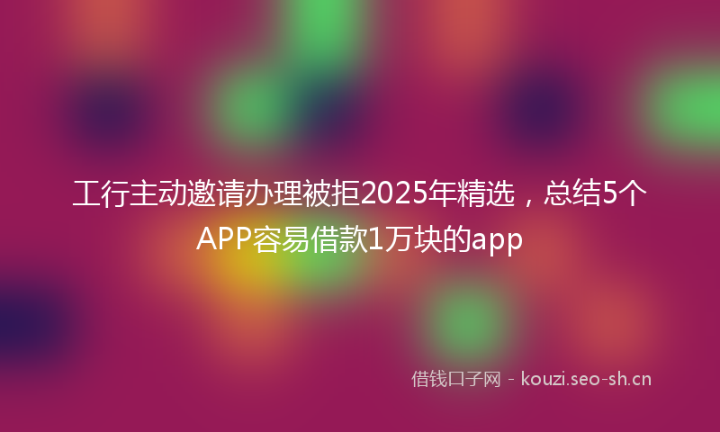 工行主动邀请办理被拒2025年精选,总结5个APP容易借款1万块的app