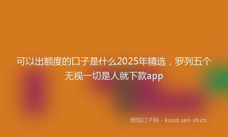 可以出额度的口子是什么2025年精选，罗列五个无视一切是人就下款app