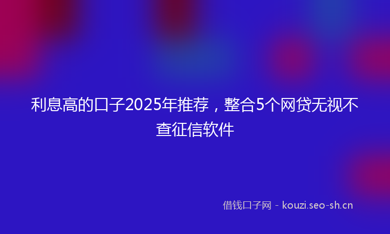 利息高的口子2025年推荐,整合5个网贷无视不查征信软件
