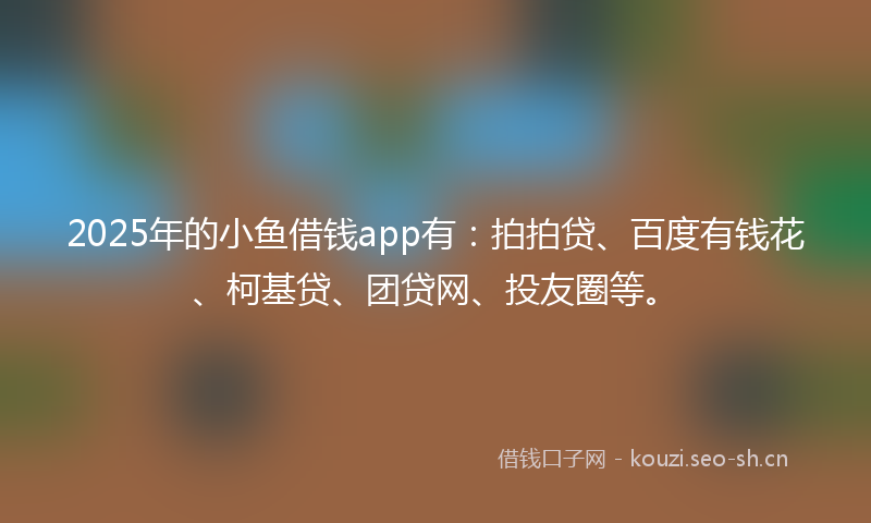 2025年的小鱼借钱app有：拍拍贷、百度有钱花、柯基贷、团贷网、投友圈等。