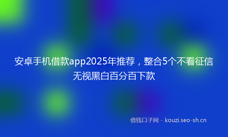安卓手机借款app2025年推荐，整合5个不看征信无视黑白百分百下款