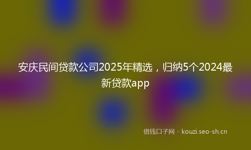安庆民间贷款公司2025年精选，归纳5个2024最新贷款app