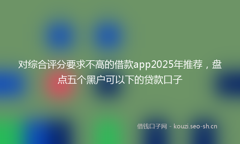 对综合评分要求不高的借款app2025年推荐，盘点五个黑户可以下的贷款口子
