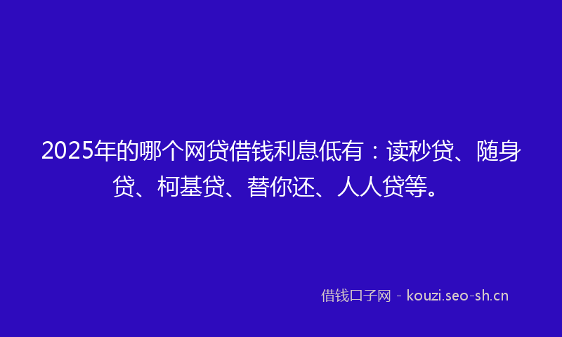 2025年的哪个网贷借钱利息低有:读秒贷、随身贷、柯基贷、替你还、人人贷等。